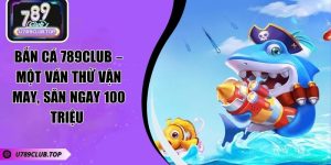 Bắn Cá 789CLUB – Một Ván Thử Vận May, Săn Ngay 100 Triệu 